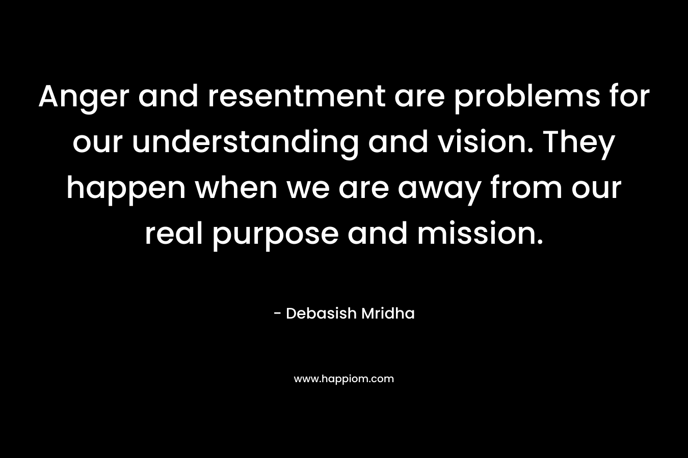 Anger and resentment are problems for our understanding and vision. They happen when we are away from our real purpose and mission.