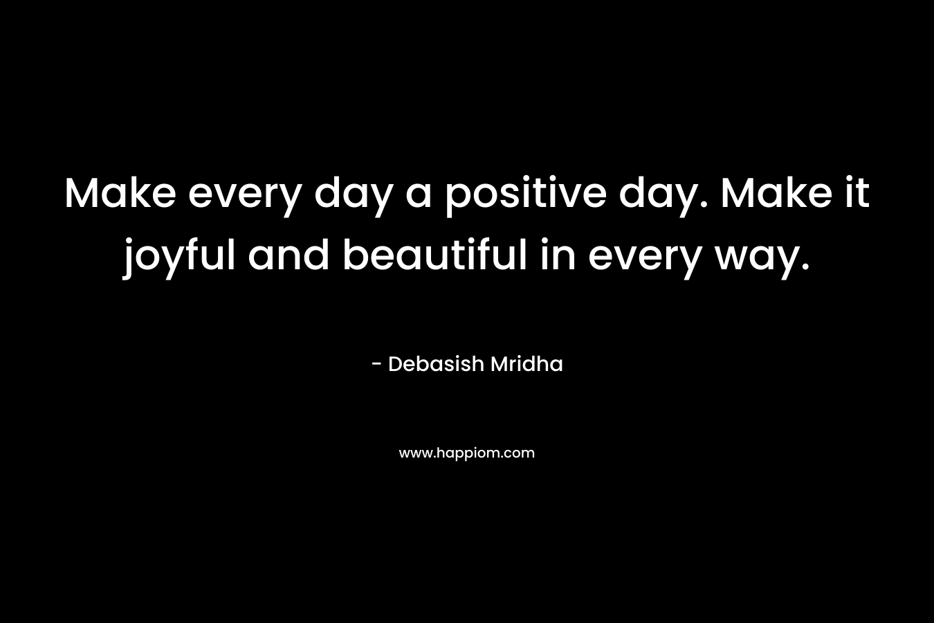 Make every day a positive day. Make it joyful and beautiful in every way.