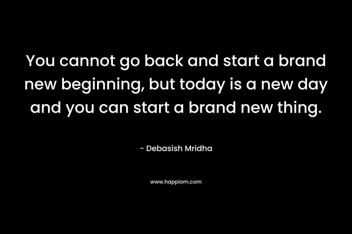 You cannot go back and start a brand new beginning, but today is a new day and you can start a brand new thing.