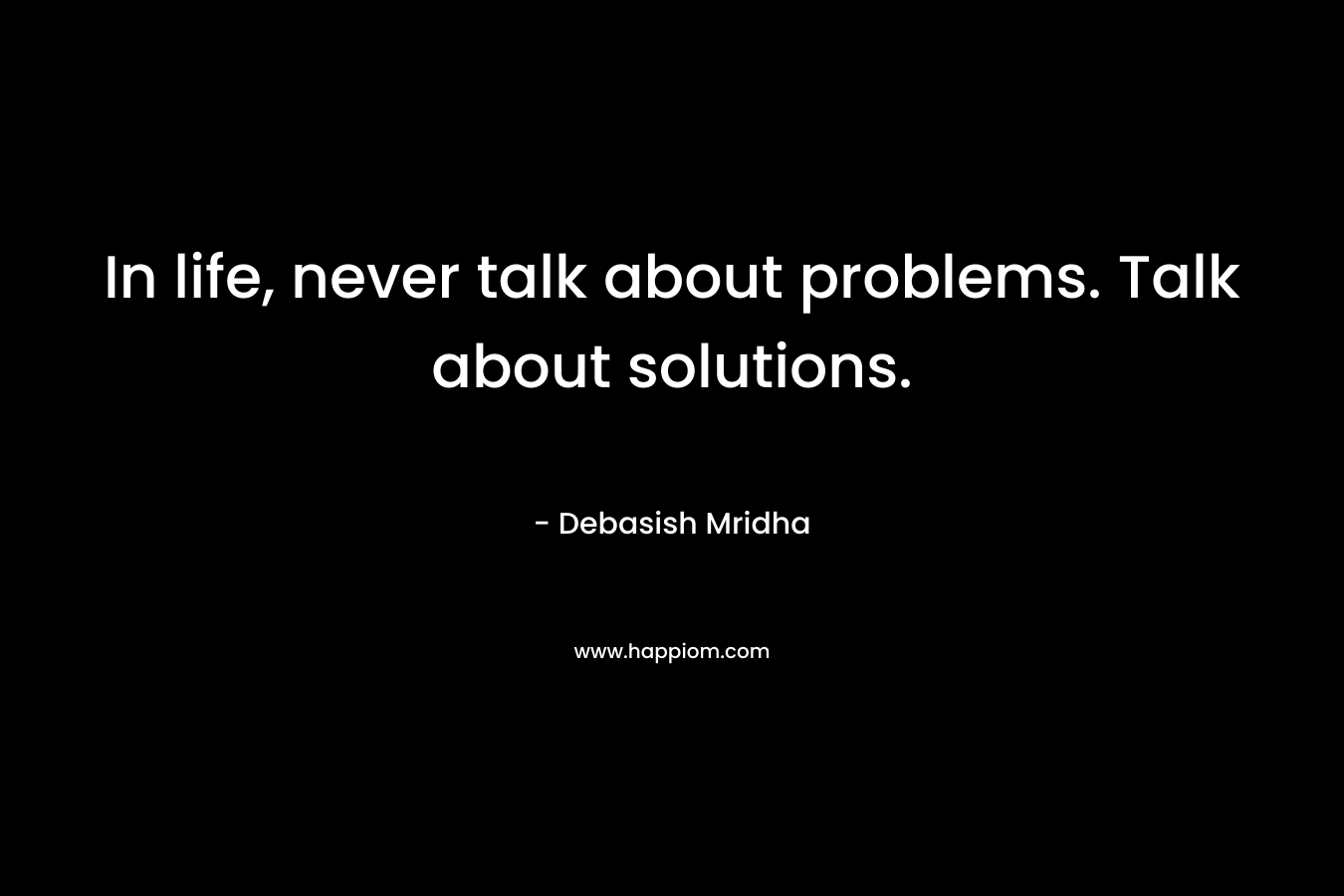 In life, never talk about problems. Talk about solutions.