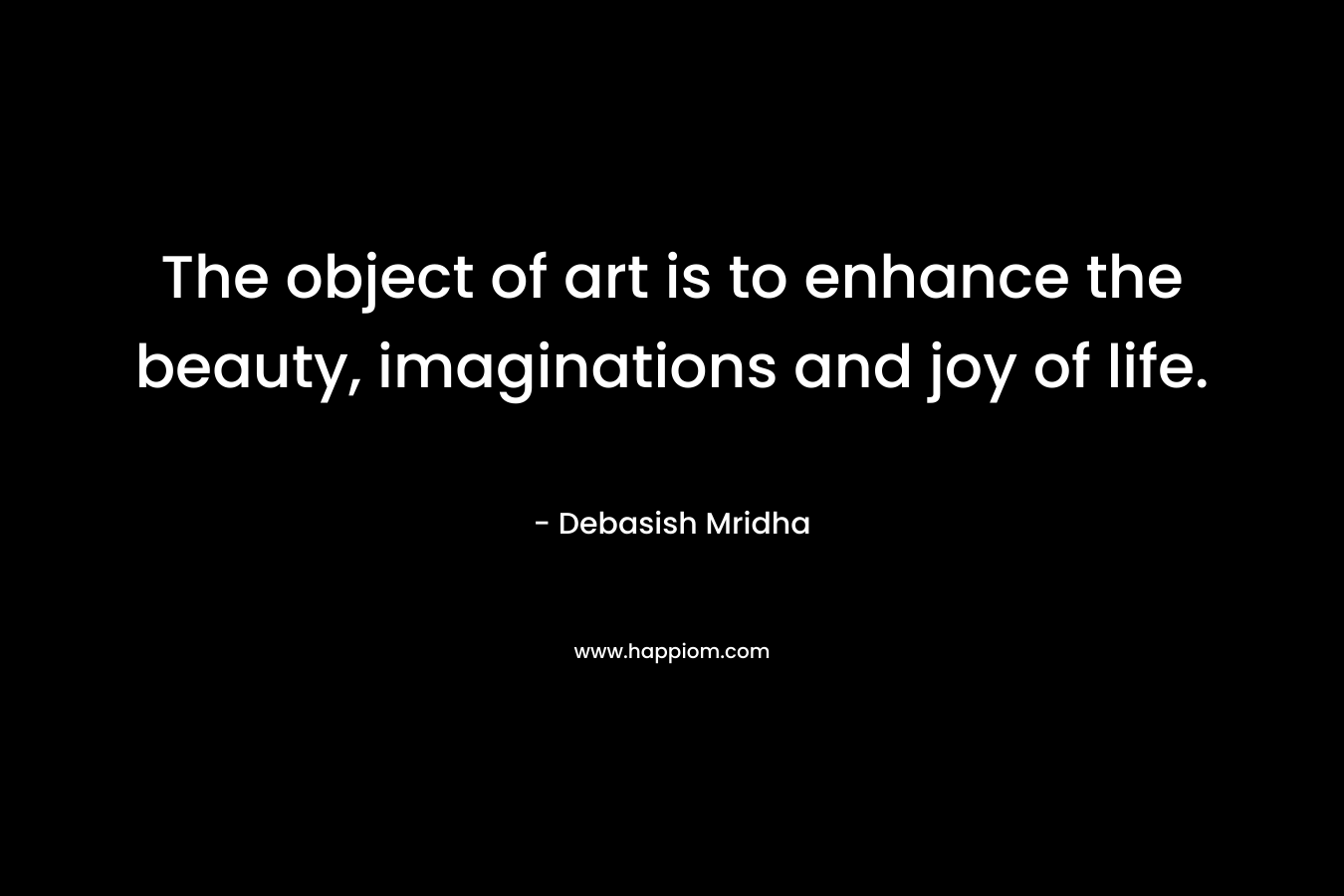 The object of art is to enhance the beauty, imaginations and joy of life.