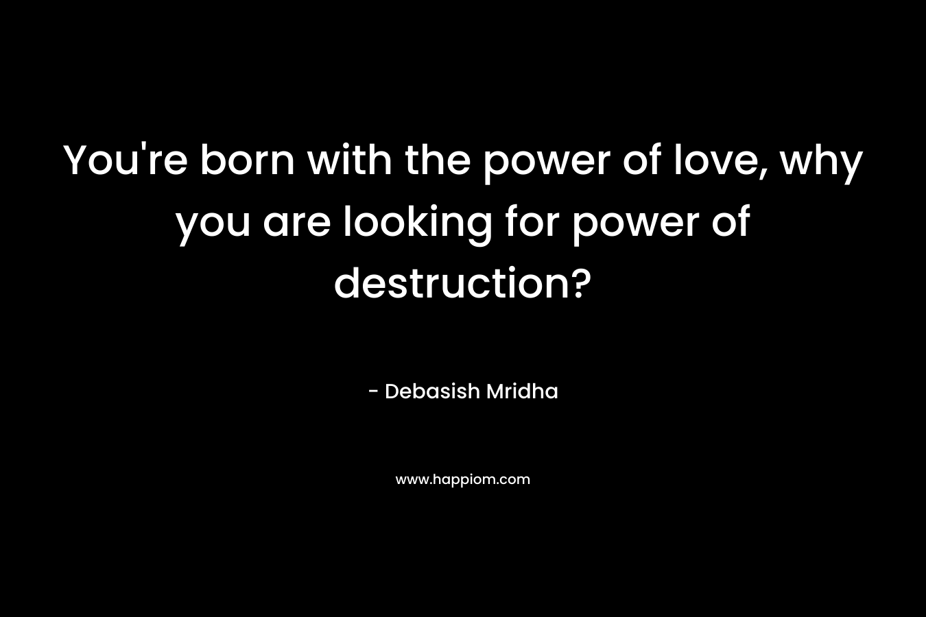 You're born with the power of love, why you are looking for power of destruction?