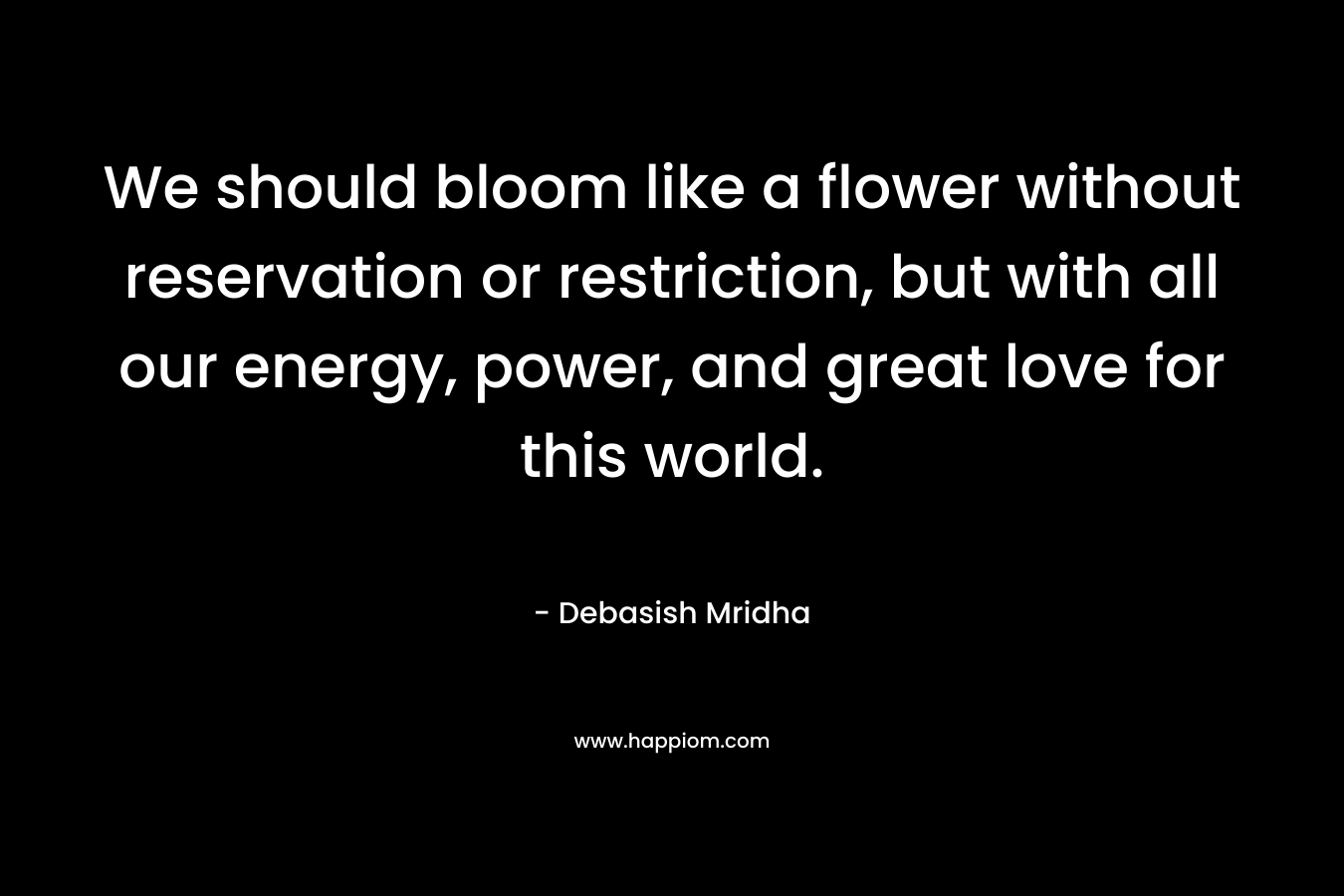 We should bloom like a flower without reservation or restriction, but with all our energy, power, and great love for this world. – Debasish Mridha