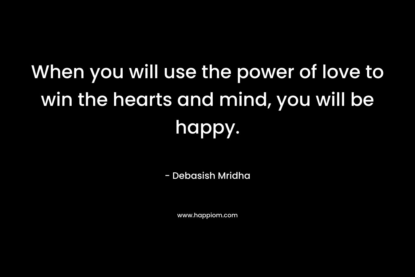 When you will use the power of love to win the hearts and mind, you will be happy.