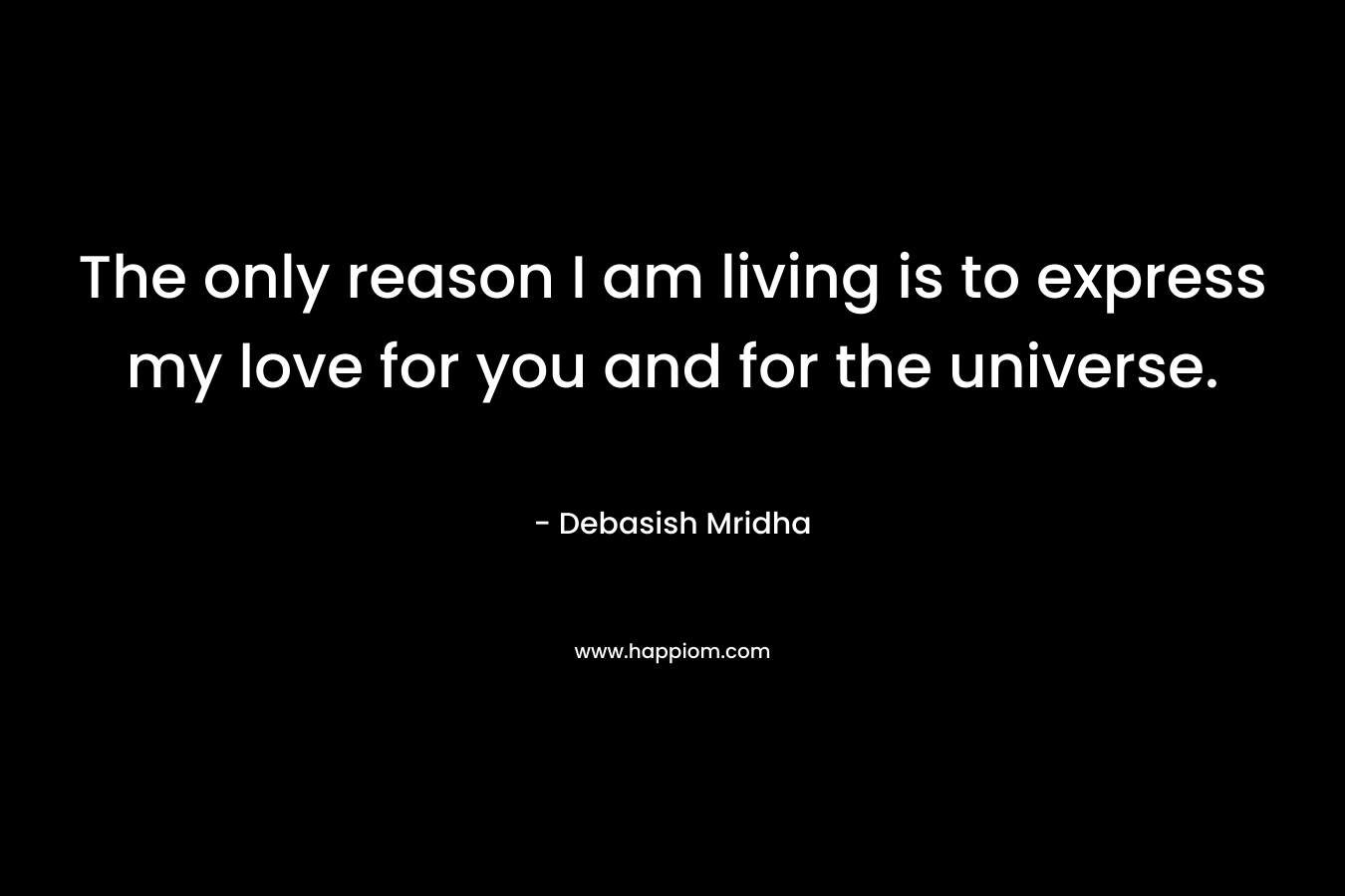The only reason I am living is to express my love for you and for the universe.