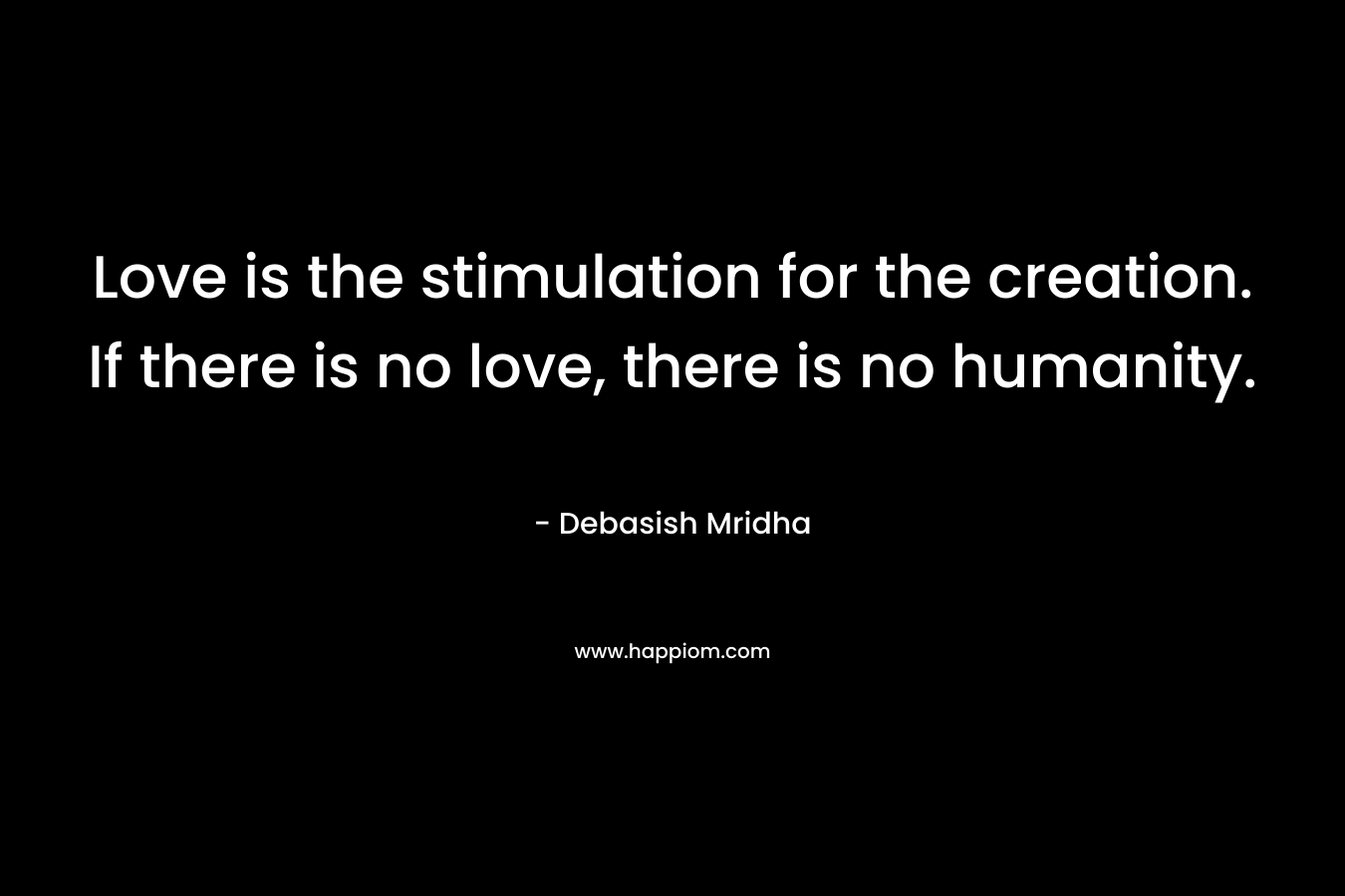 Love is the stimulation for the creation. If there is no love, there is no humanity. – Debasish Mridha
