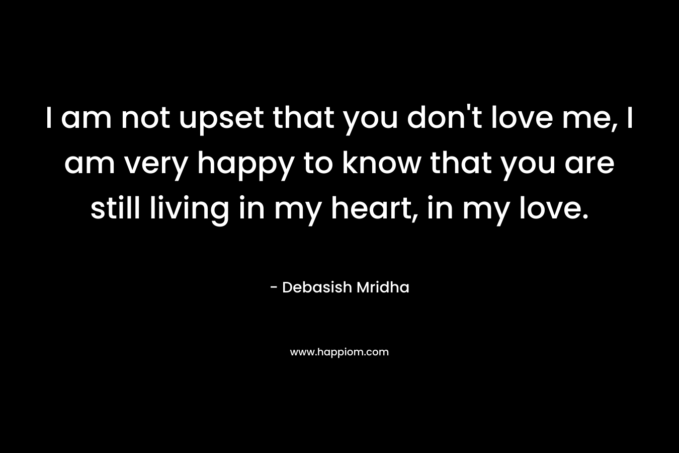 I am not upset that you don't love me, I am very happy to know that you are still living in my heart, in my love.