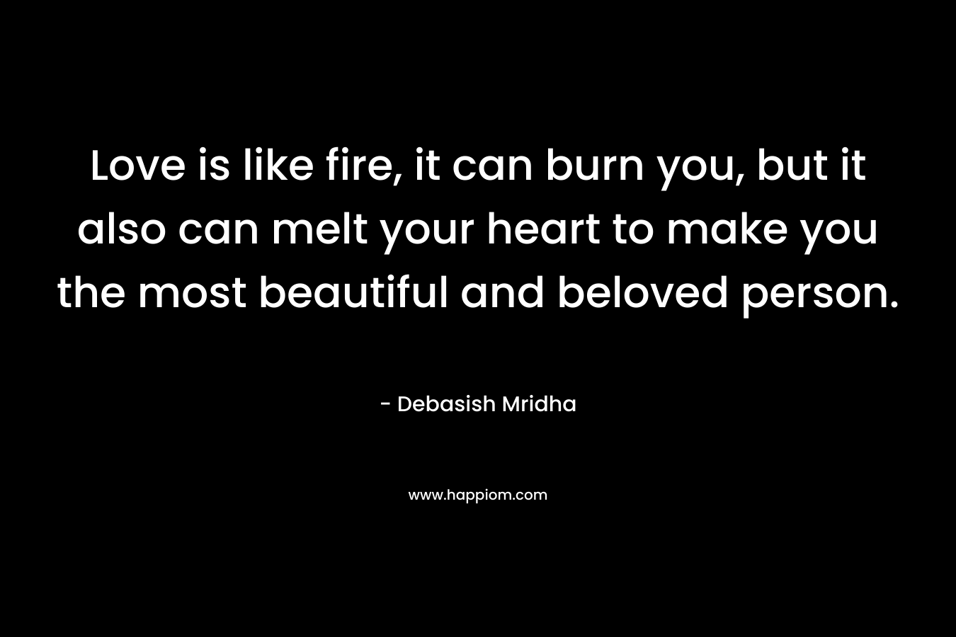 Love is like fire, it can burn you, but it also can melt your heart to make you the most beautiful and beloved person.