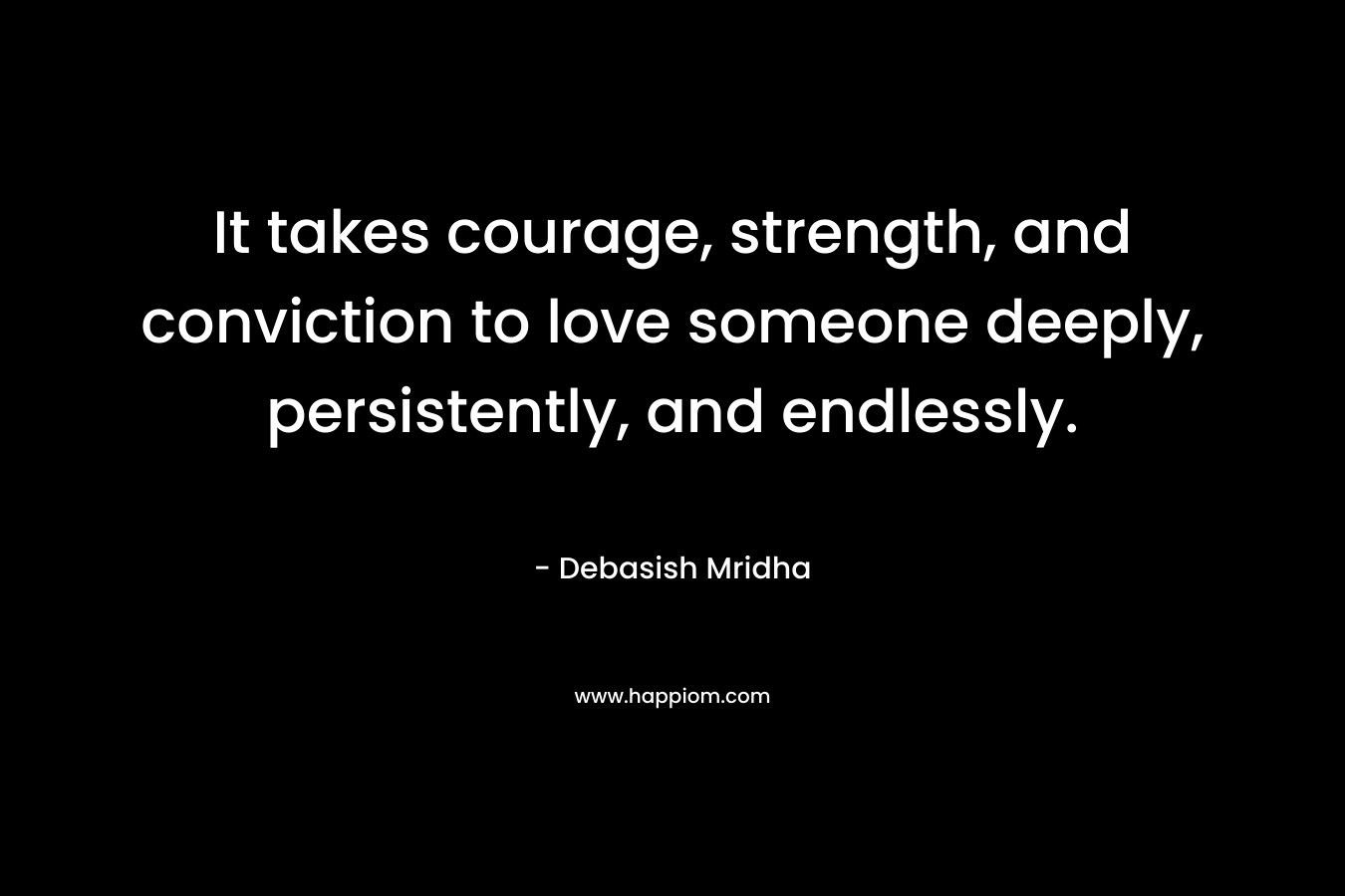 It takes courage, strength, and conviction to love someone deeply, persistently, and endlessly.
