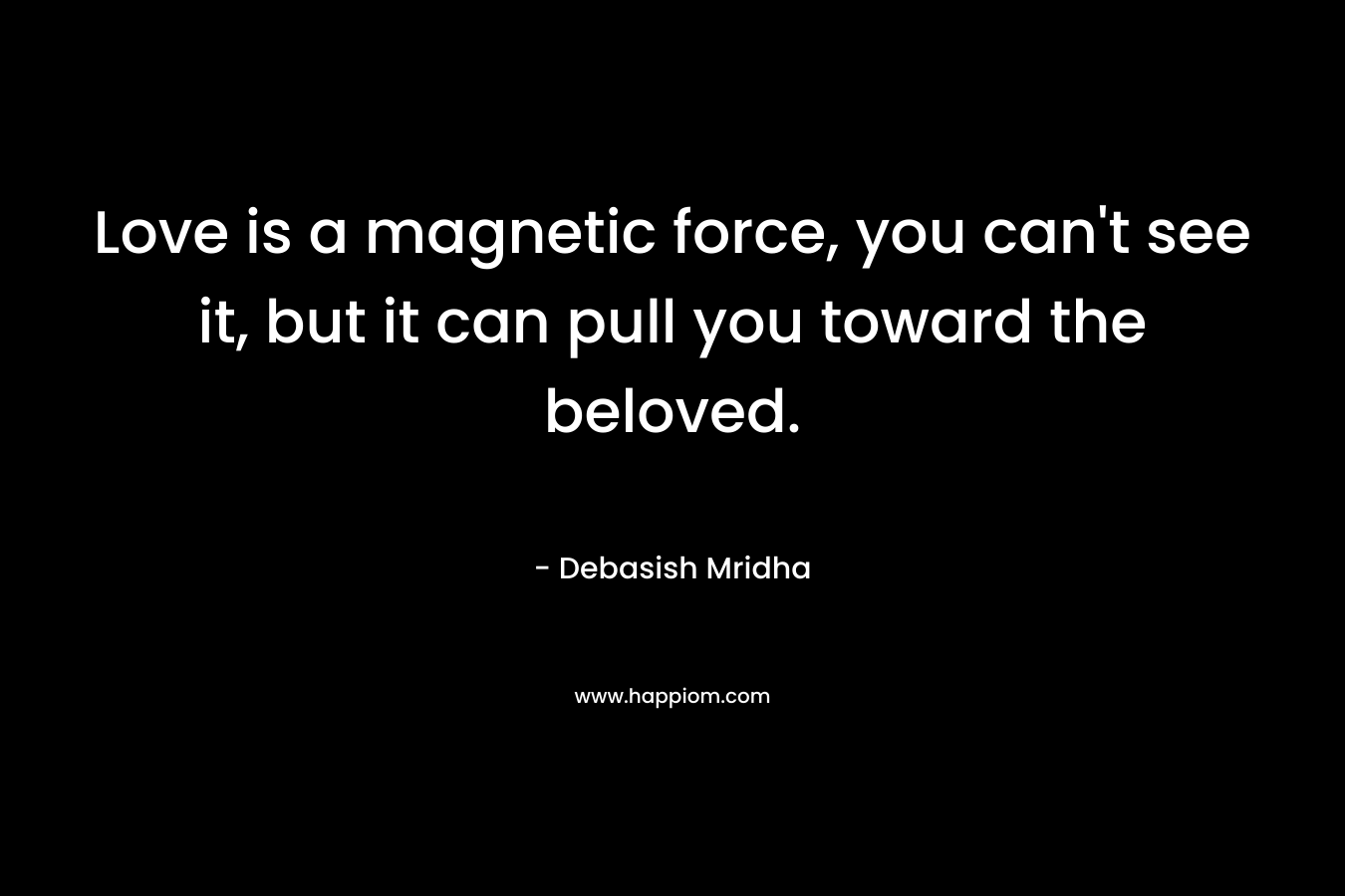 Love is a magnetic force, you can't see it, but it can pull you toward the beloved.