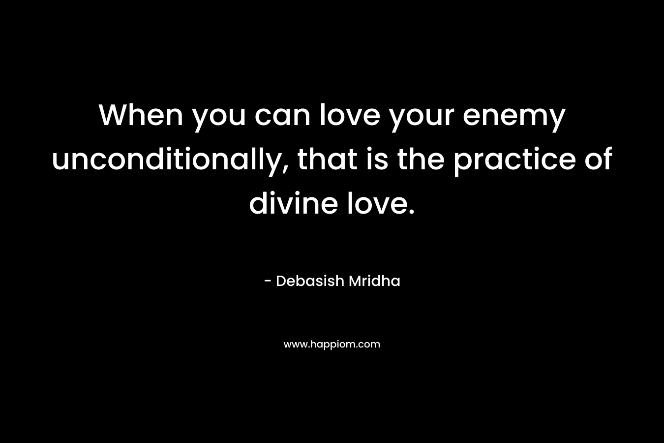 When you can love your enemy unconditionally, that is the practice of divine love.