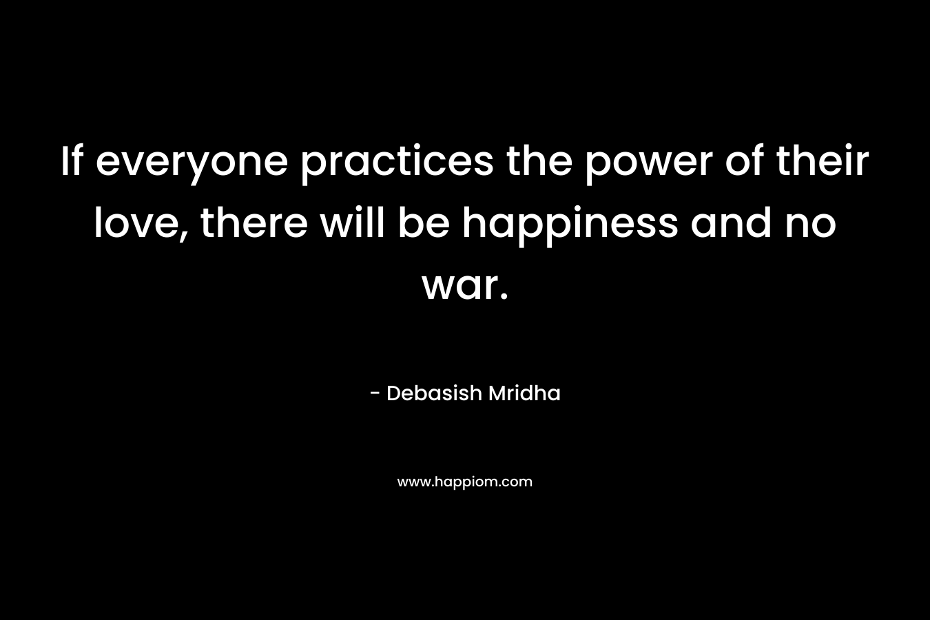 If everyone practices the power of their love, there will be happiness and no war. – Debasish Mridha