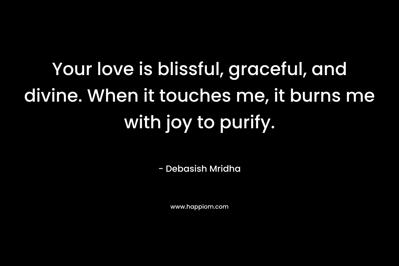 Your love is blissful, graceful, and divine. When it touches me, it burns me with joy to purify.