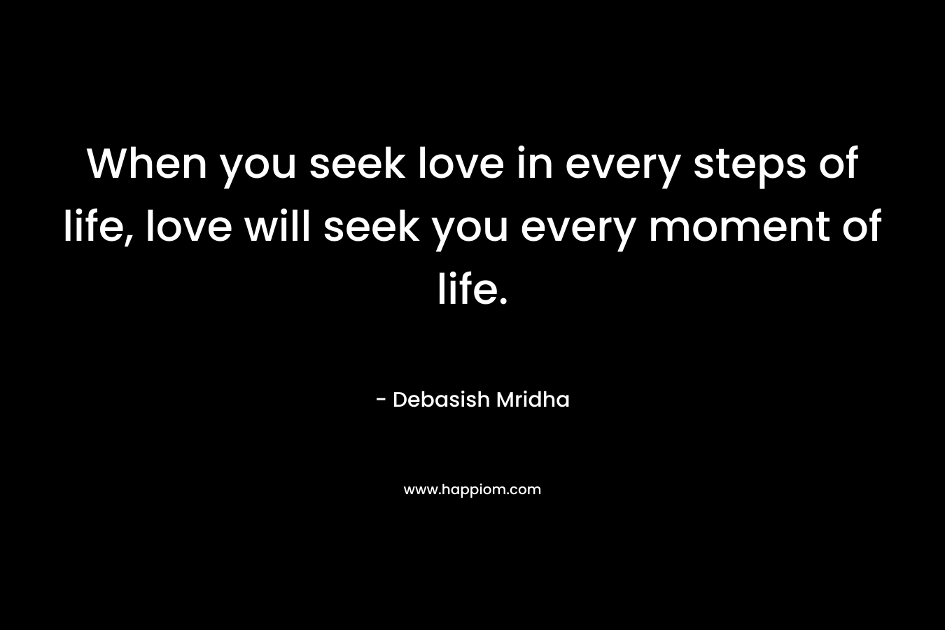 When you seek love in every steps of life, love will seek you every moment of life.