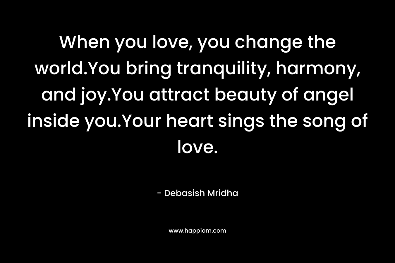 When you love, you change the world.You bring tranquility, harmony, and joy.You attract beauty of angel inside you.Your heart sings the song of love. – Debasish Mridha