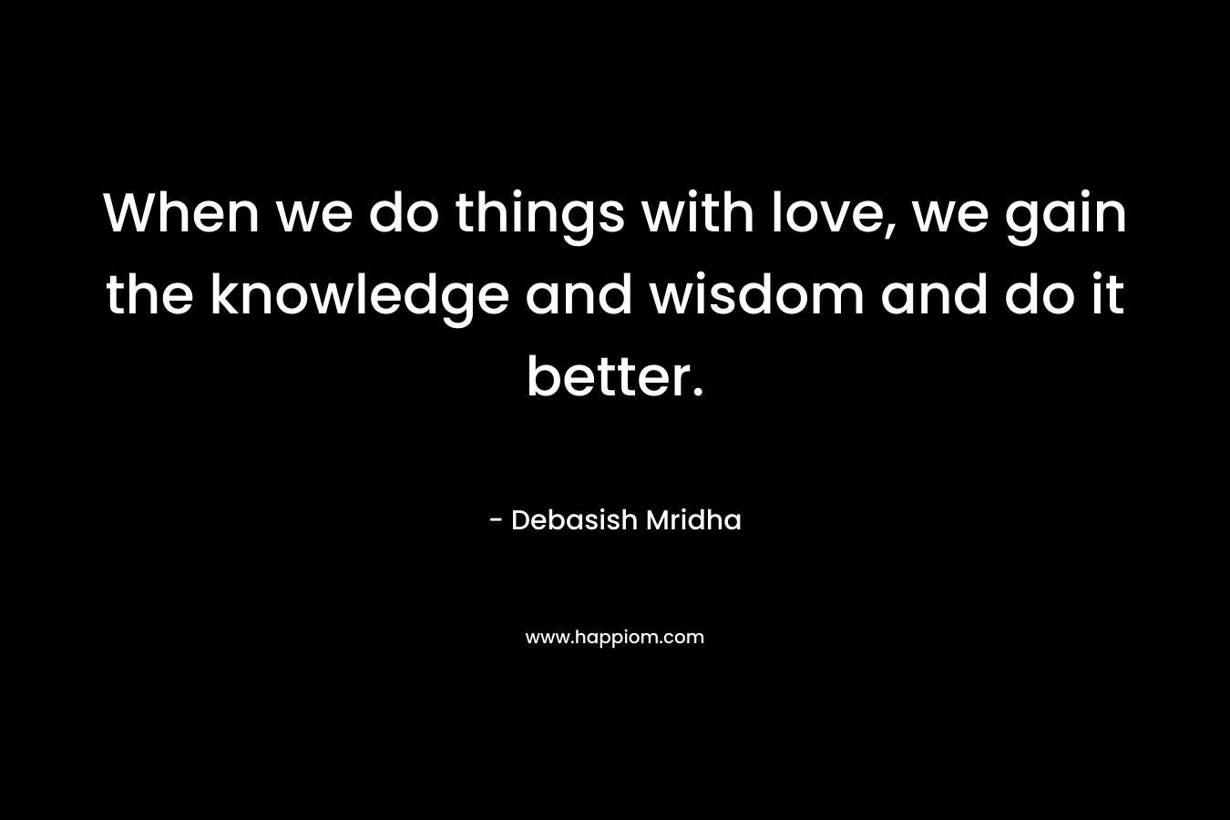 When we do things with love, we gain the knowledge and wisdom and do it better.