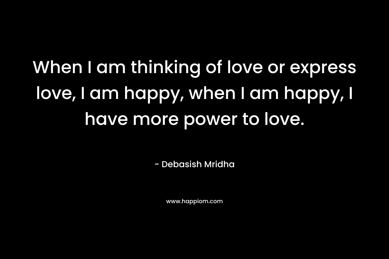 When I am thinking of love or express love, I am happy, when I am happy, I have more power to love.