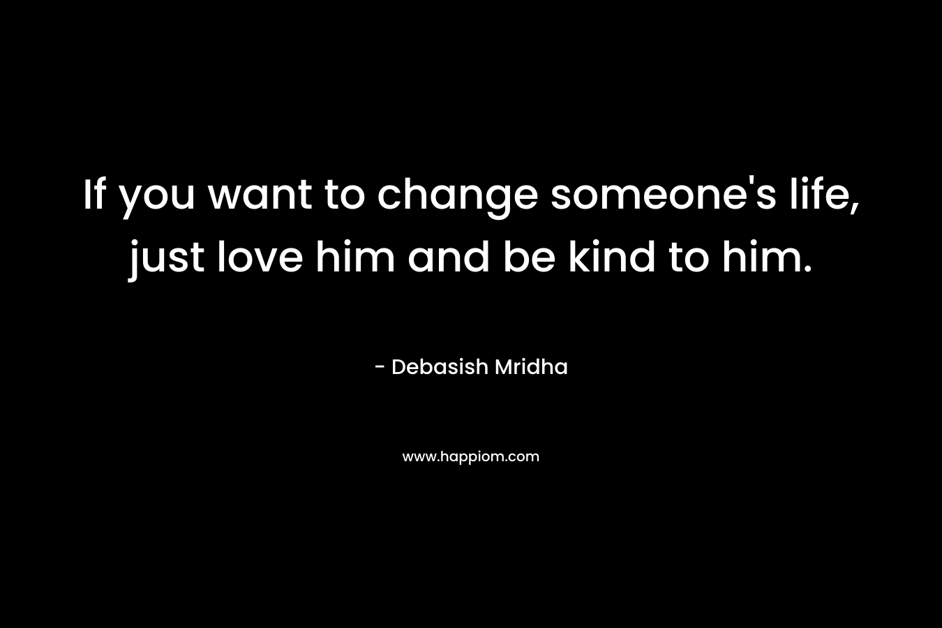 If you want to change someone's life, just love him and be kind to him.