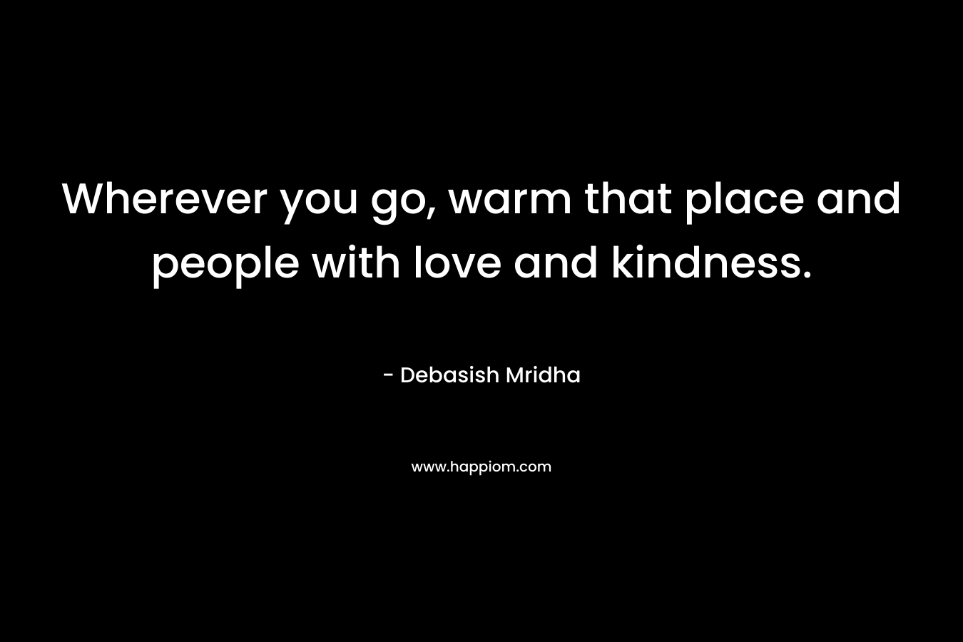 Wherever you go, warm that place and people with love and kindness.