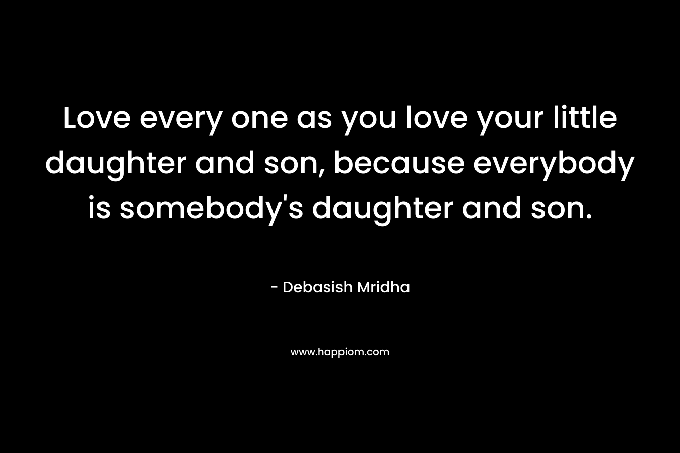 Love every one as you love your little daughter and son, because everybody is somebody's daughter and son.