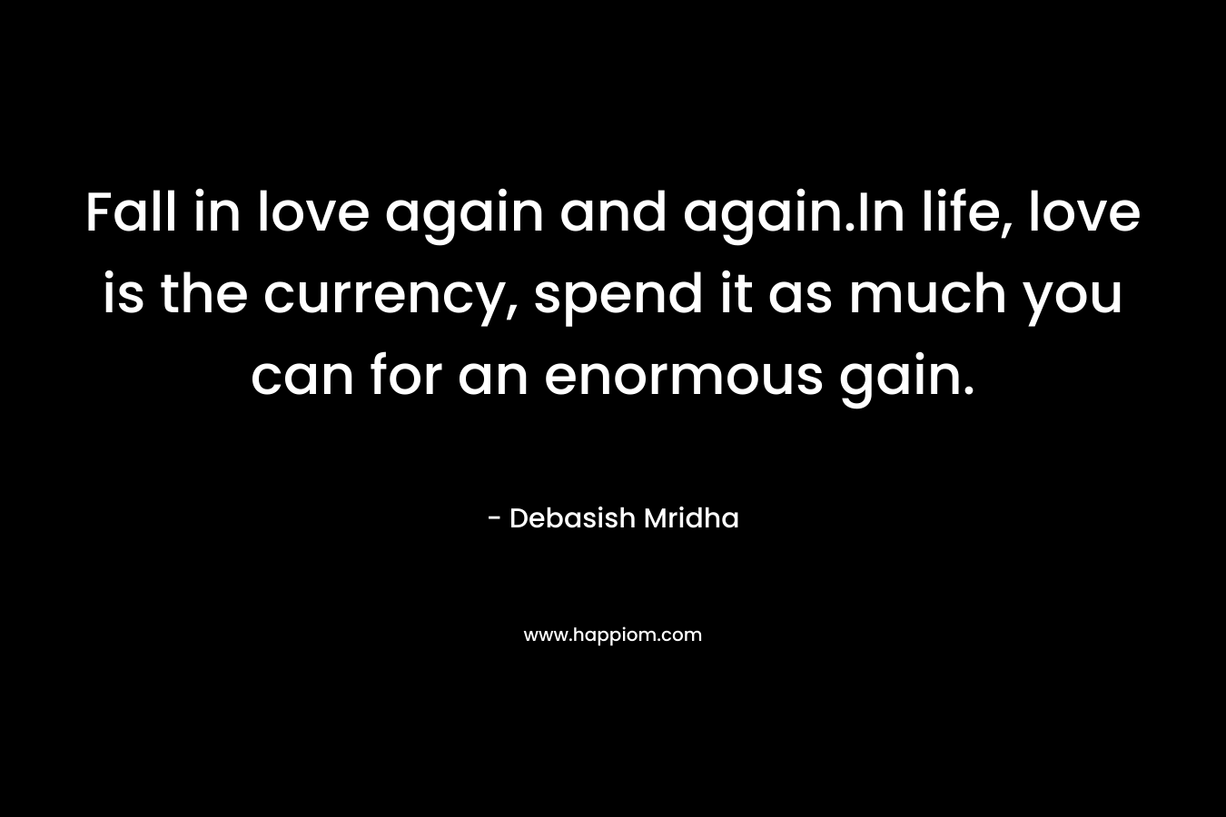 Fall in love again and again.In life, love is the currency, spend it as much you can for an enormous gain. – Debasish Mridha