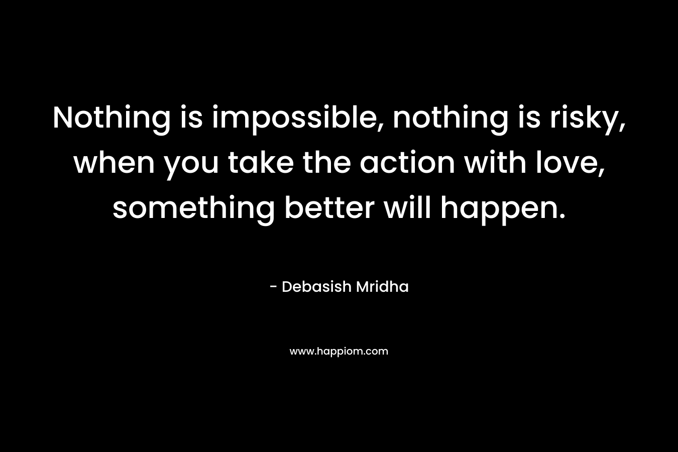 Nothing is impossible, nothing is risky, when you take the action with love, something better will happen. – Debasish Mridha