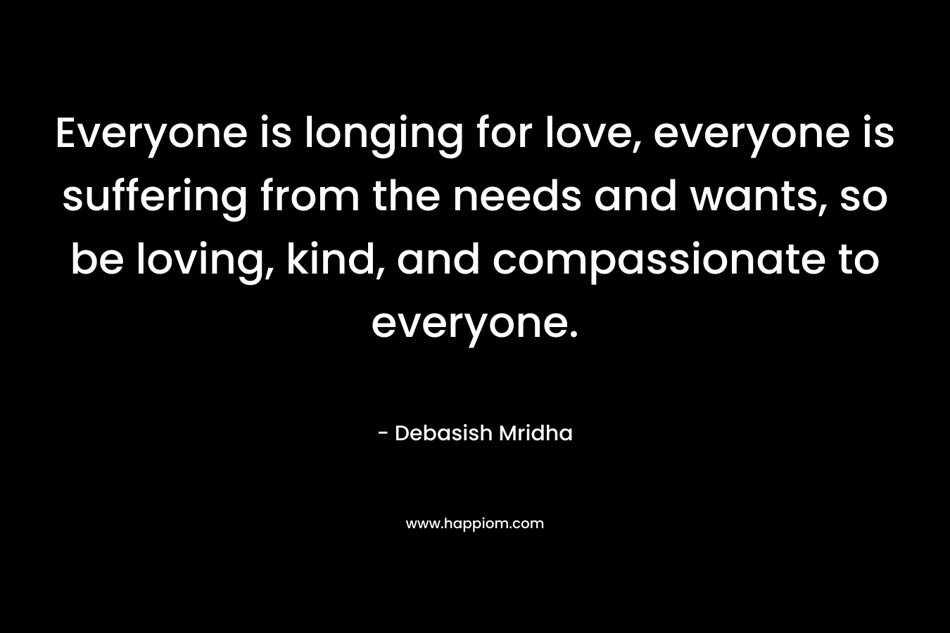 Everyone is longing for love, everyone is suffering from the needs and wants, so be loving, kind, and compassionate to everyone.