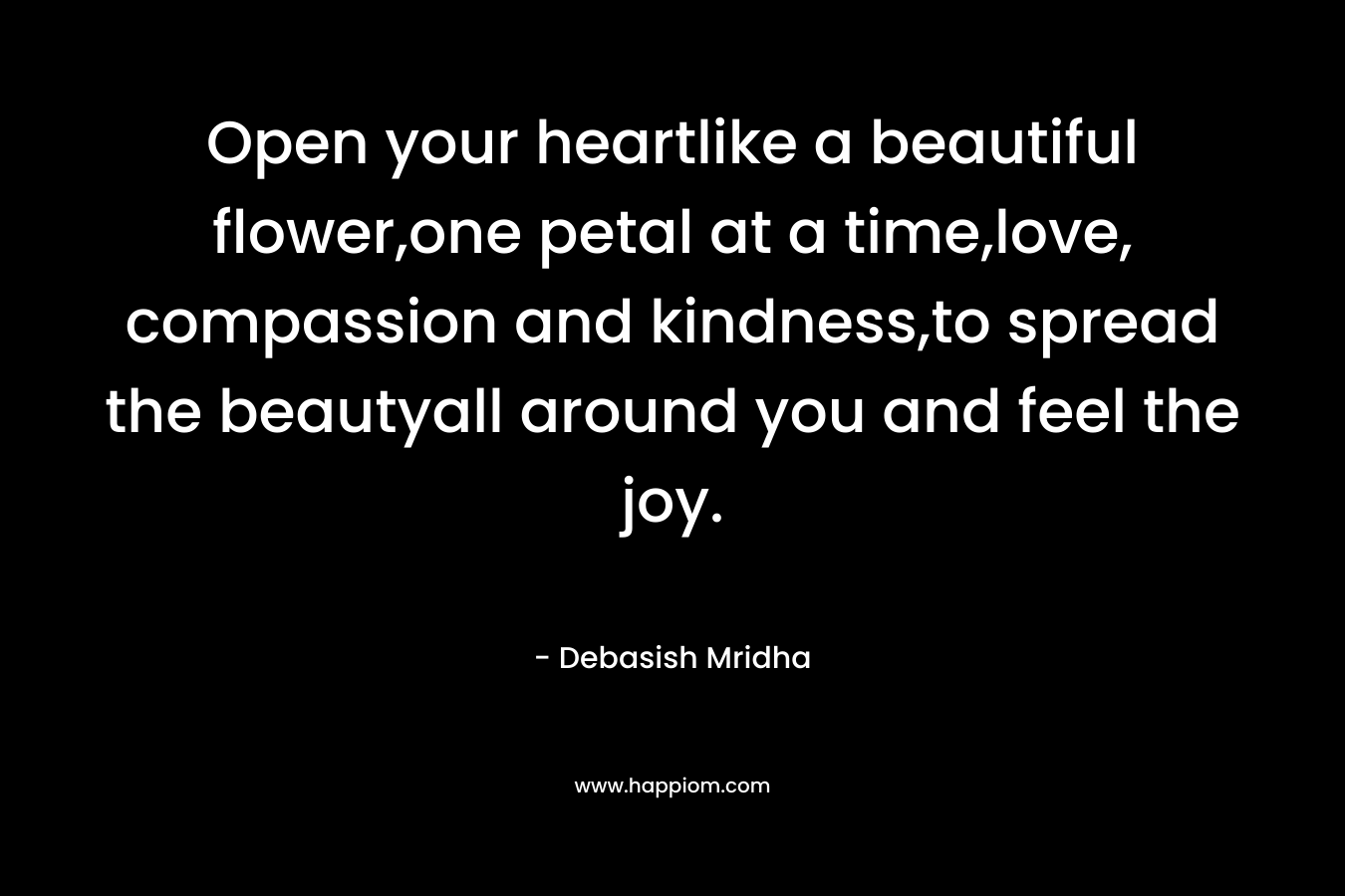 Open your heartlike a beautiful flower,one petal at a time,love, compassion and kindness,to spread the beautyall around you and feel the joy. – Debasish Mridha