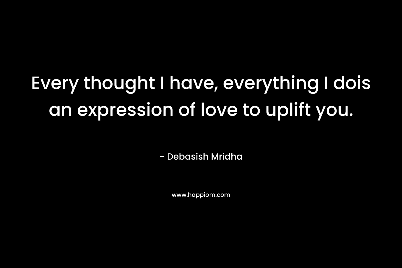 Every thought I have, everything I dois an expression of love to uplift you. – Debasish Mridha