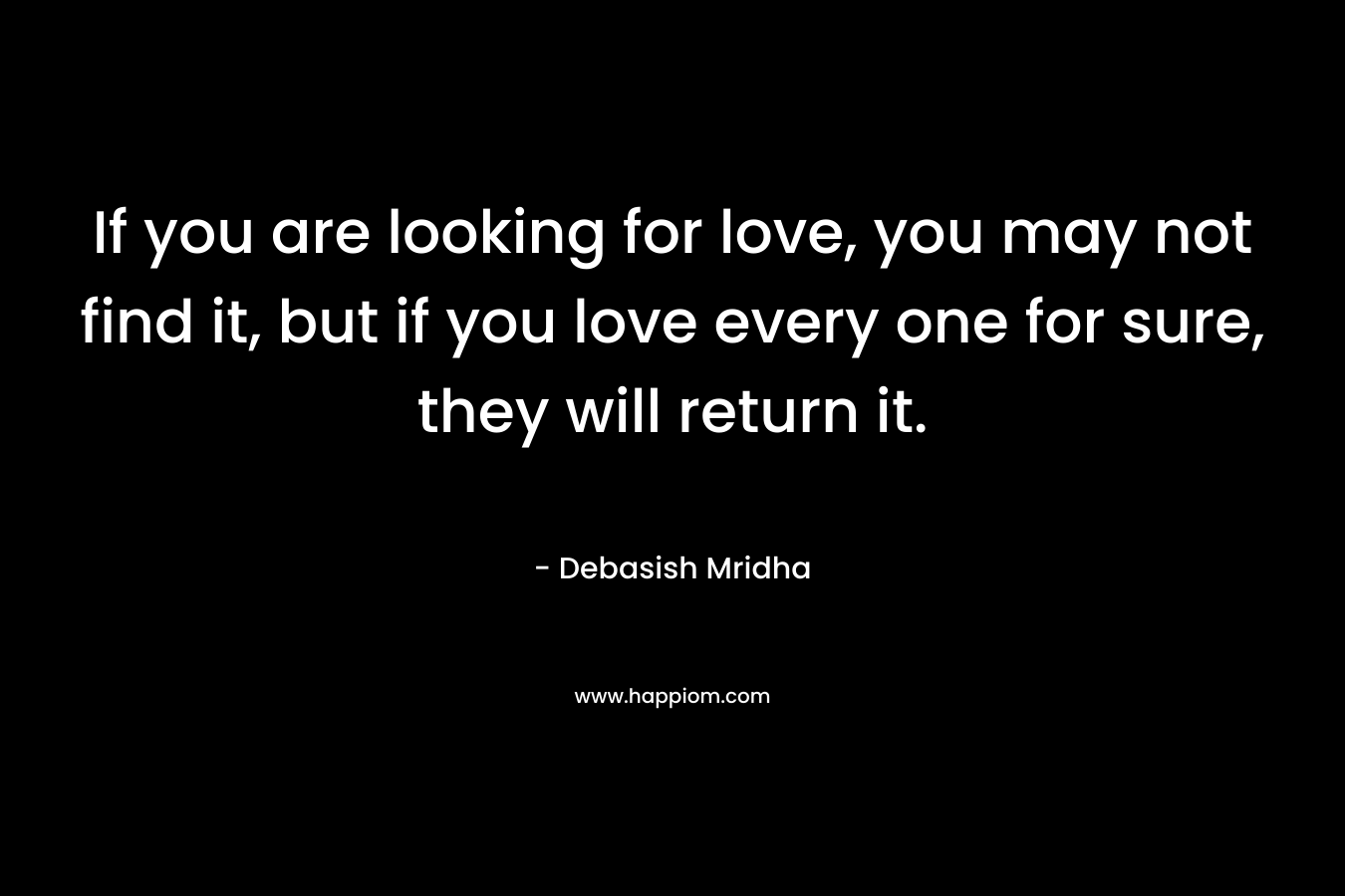 If you are looking for love, you may not find it, but if you love every one for sure, they will return it.