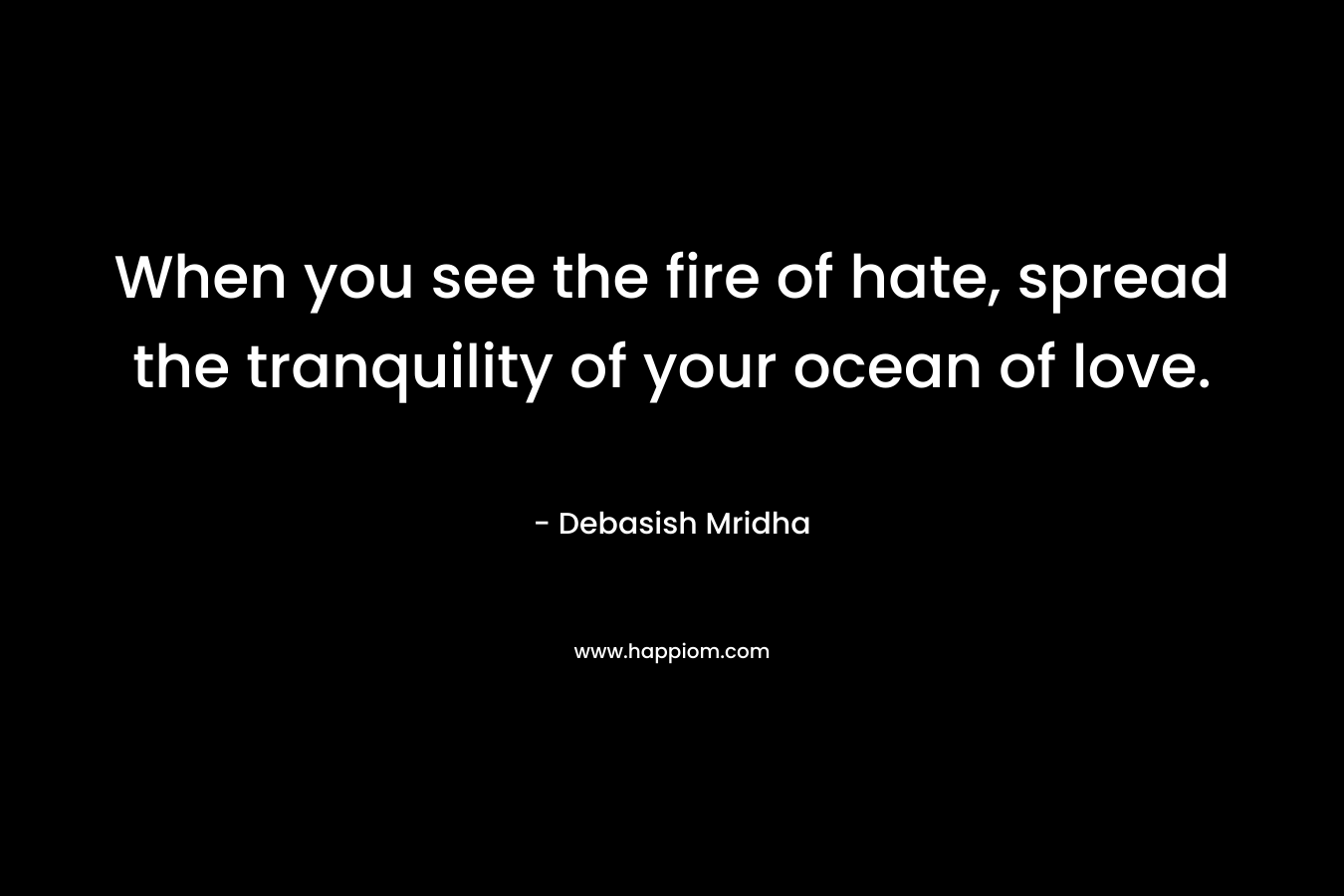 When you see the fire of hate, spread the tranquility of your ocean of love.