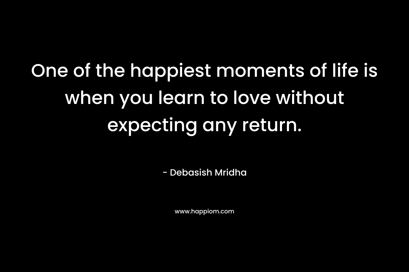 One of the happiest moments of life is when you learn to love without expecting any return.