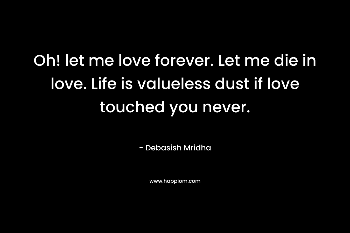 Oh! let me love forever. Let me die in love. Life is valueless dust if love touched you never.