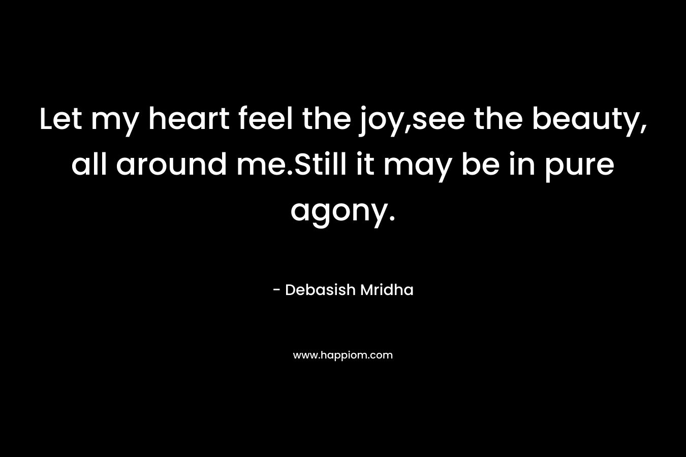 Let my heart feel the joy,see the beauty, all around me.Still it may be in pure agony. – Debasish Mridha