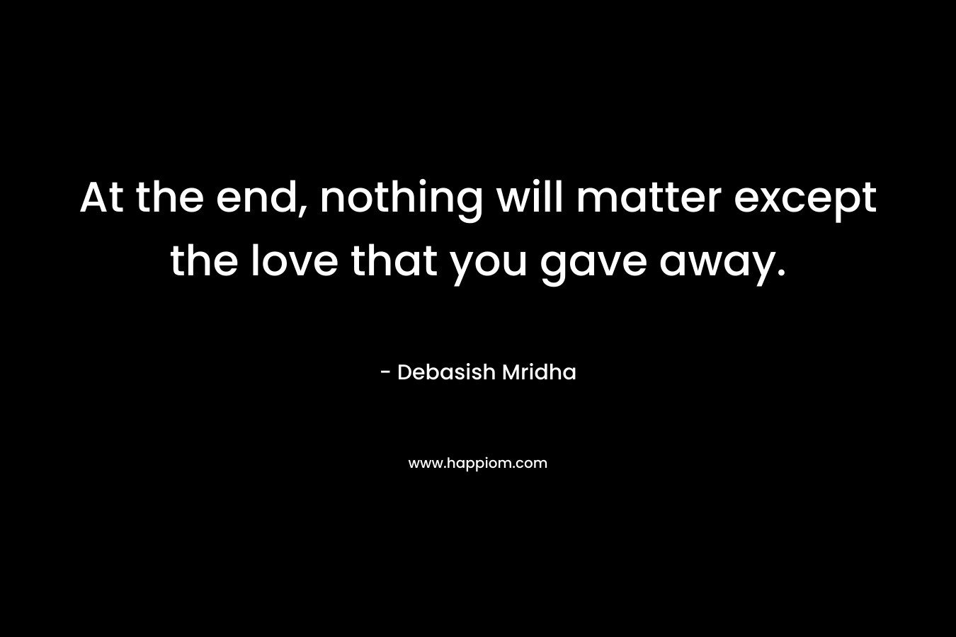 At the end, nothing will matter except the love that you gave away.