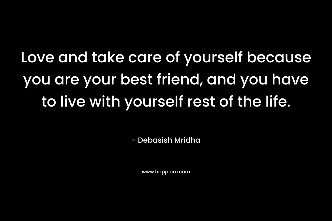 Love and take care of yourself because you are your best friend, and you have to live with yourself rest of the life.
