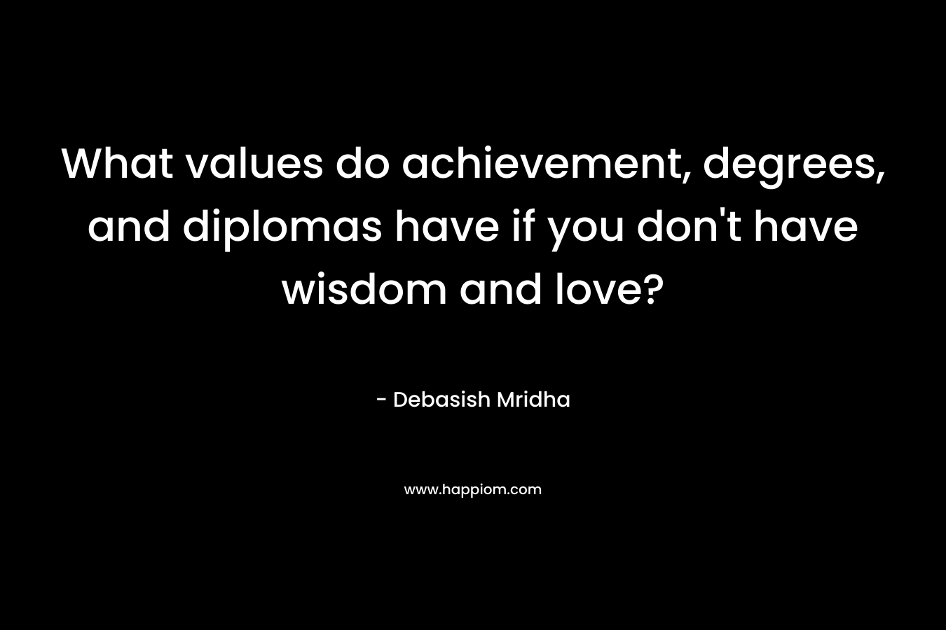 What values do achievement, degrees, and diplomas have if you don’t have wisdom and love? – Debasish Mridha