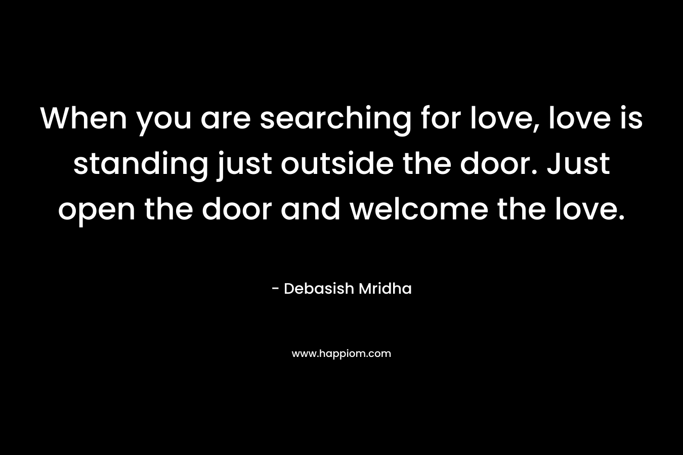When you are searching for love, love is standing just outside the door. Just open the door and welcome the love.