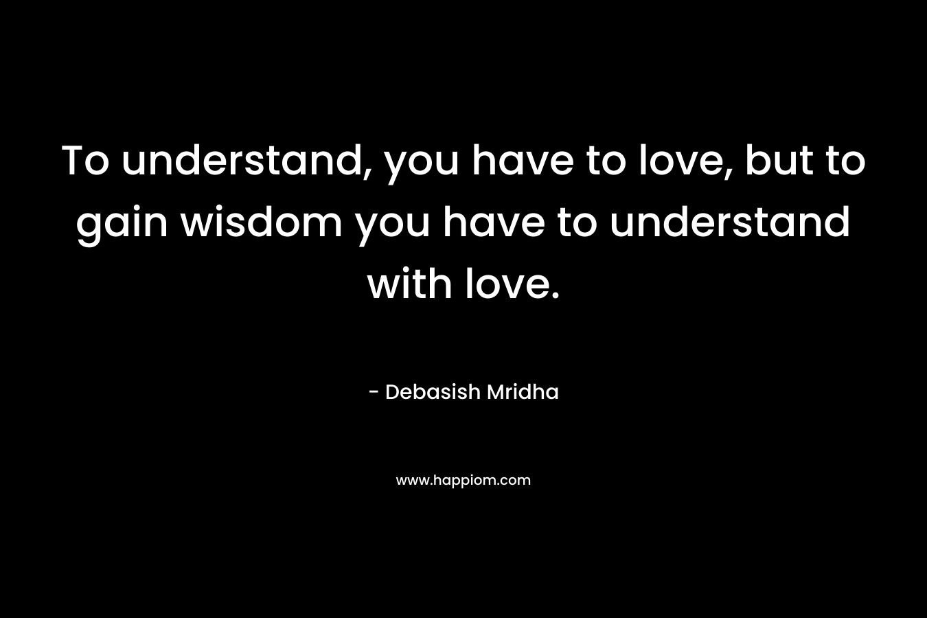 To understand, you have to love, but to gain wisdom you have to understand with love.