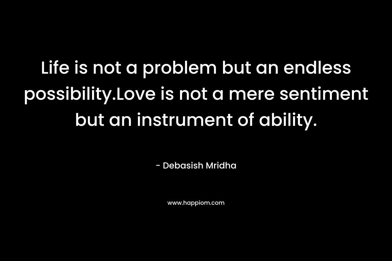 Life is not a problem but an endless possibility.Love is not a mere sentiment but an instrument of ability.