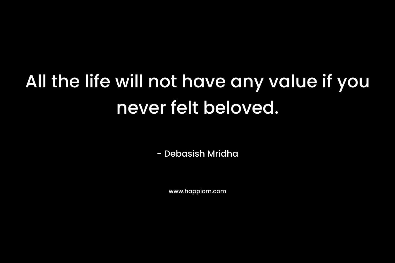 All the life will not have any value if you never felt beloved.