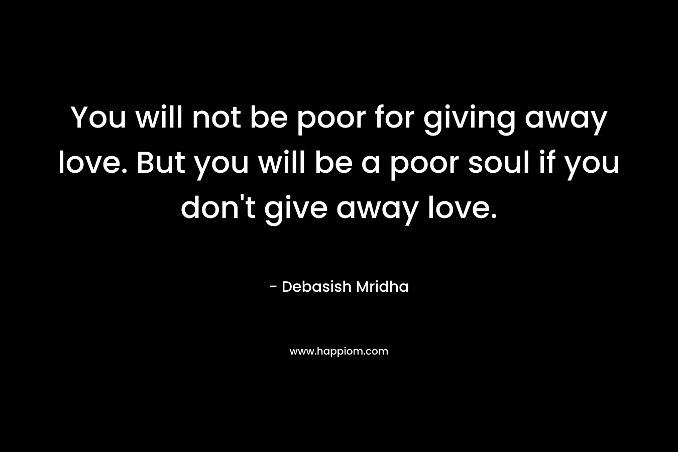 You will not be poor for giving away love. But you will be a poor soul if you don't give away love.