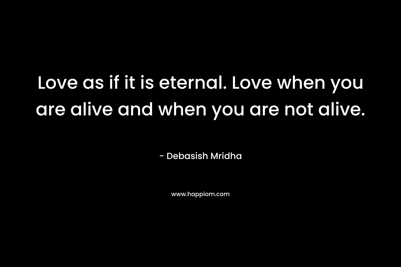 Love as if it is eternal. Love when you are alive and when you are not alive.