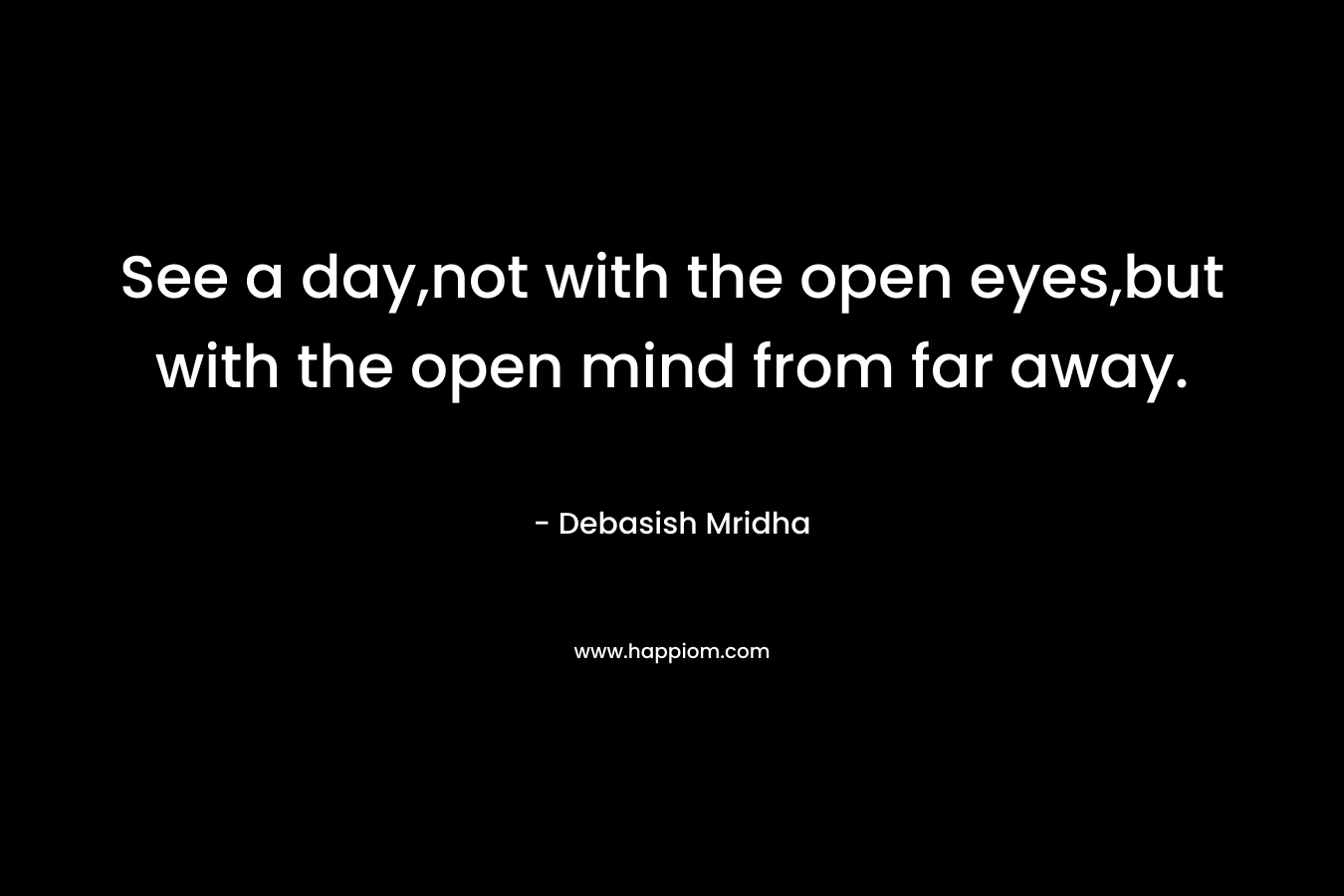 See a day,not with the open eyes,but with the open mind from far away.