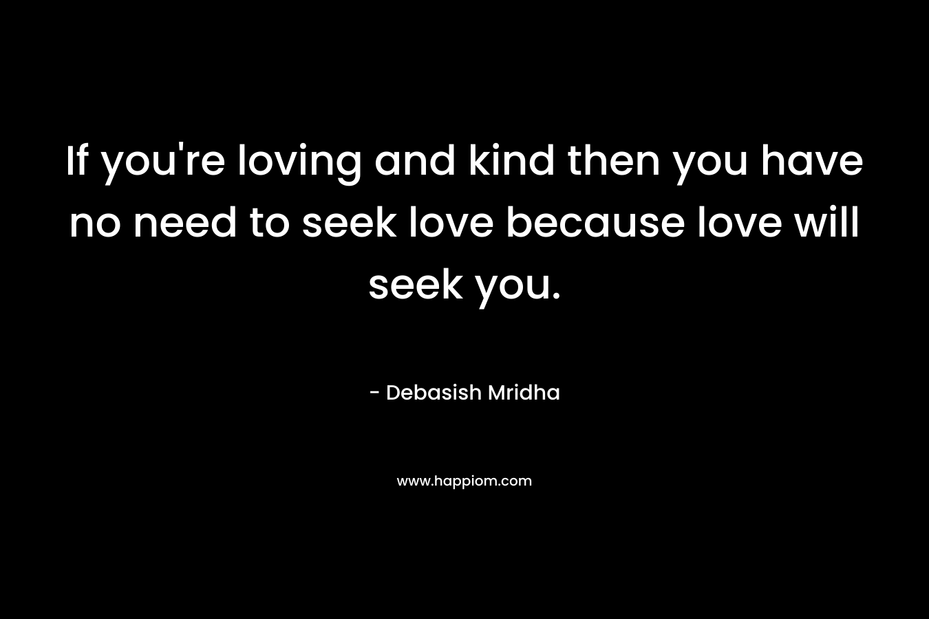If you're loving and kind then you have no need to seek love because love will seek you.