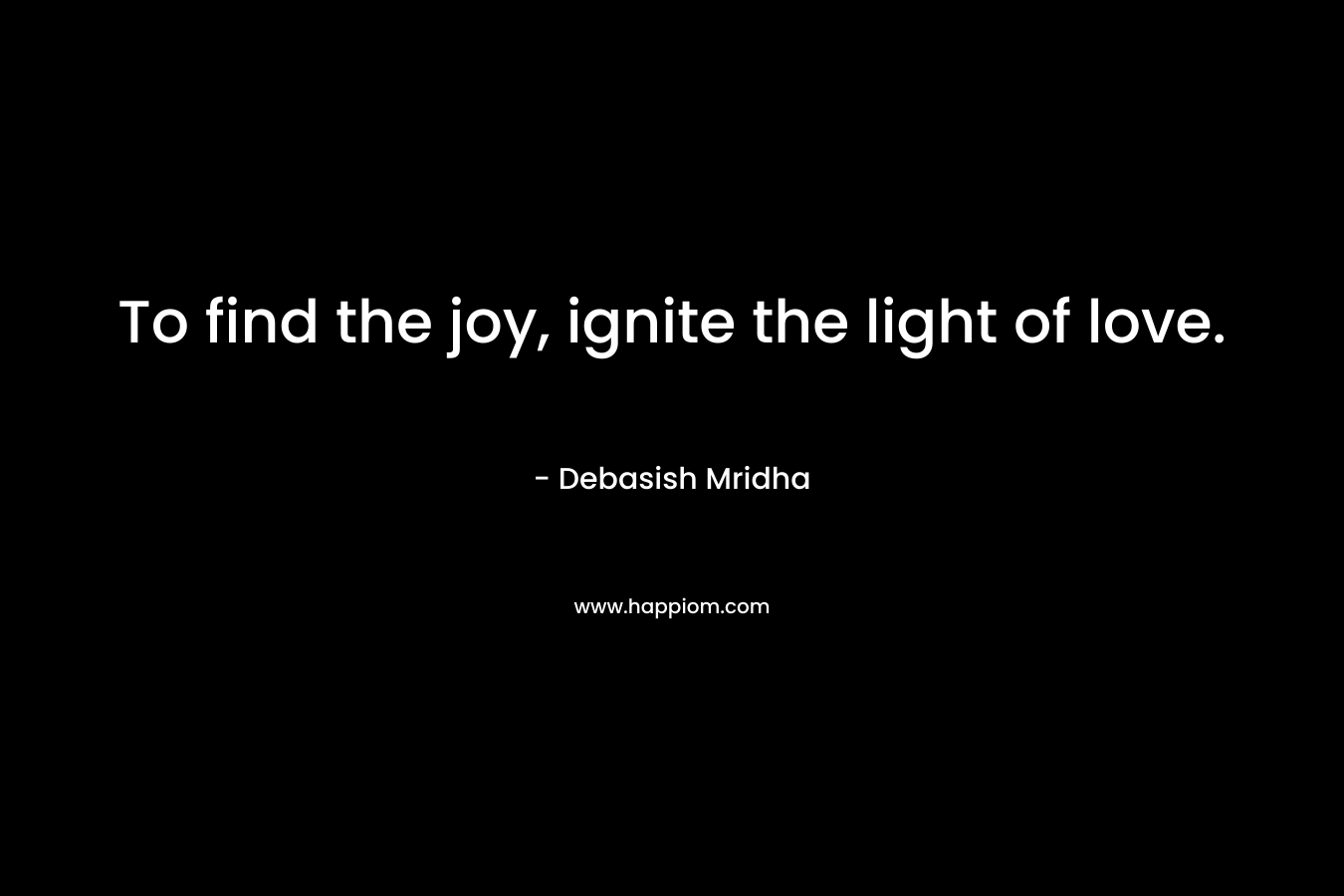 To find the joy, ignite the light of love.