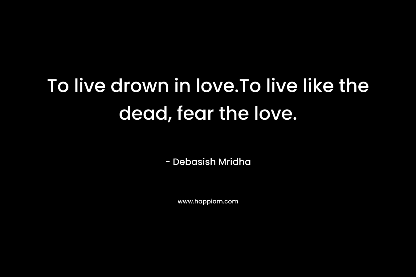 To live drown in love.To live like the dead, fear the love. – Debasish Mridha