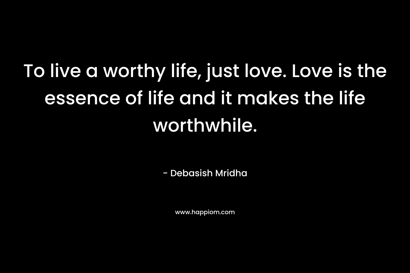 To live a worthy life, just love. Love is the essence of life and it makes the life worthwhile.
