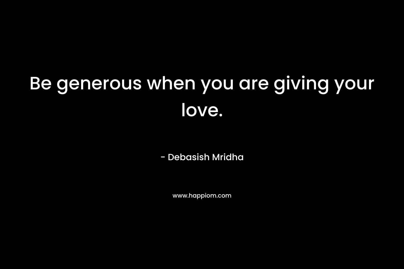 Be generous when you are giving your love.