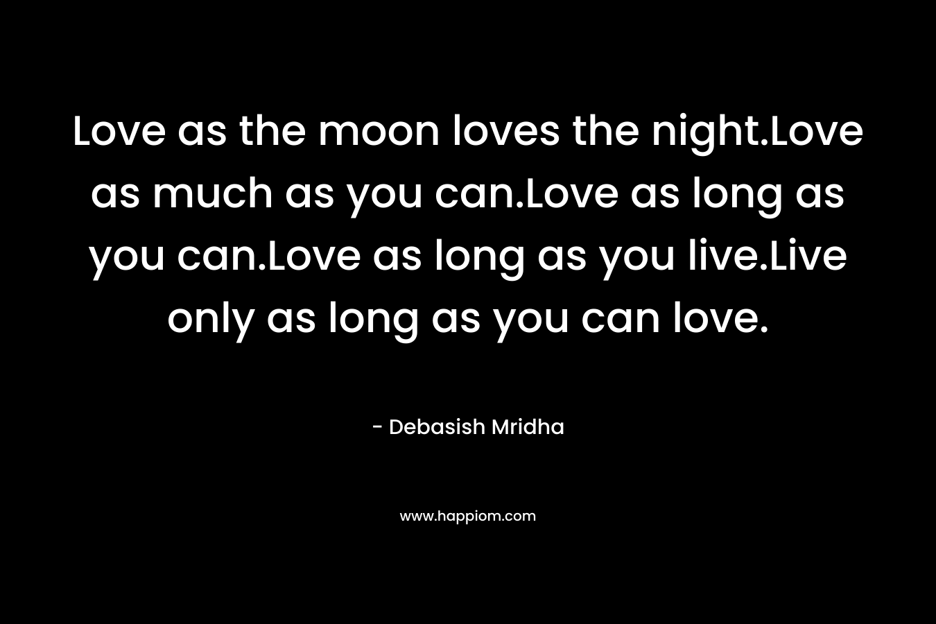 Love as the moon loves the night.Love as much as you can.Love as long as you can.Love as long as you live.Live only as long as you can love.